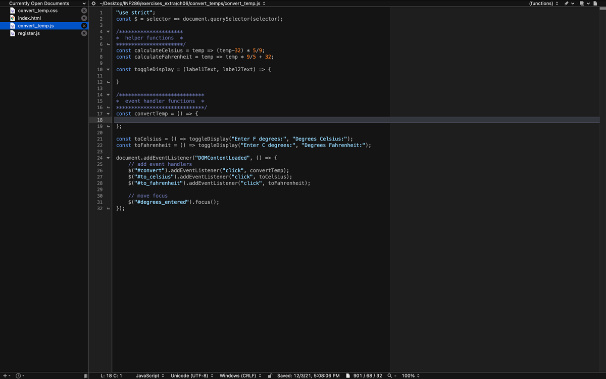 Currently Open Documents
* ~/Desktop/INF286/exercises_extra/ch06/convert_temps/convert_temp.js :
(functions) ©
O convert_temp.css
"use strict";
const $ = selector => document.querySelector(selector);
1
O index.html
O convert_temp.js
a register.js
3
4 ▼
/***
***
helper functions
**************/
5
******
const calculateCelsius = temp => (temp-32) * 5/9;
const calculateFahrenheit =
7
8.
temp => temp * 9/5 + 32;
9.
10
const toggleDisplay
(label1Text, label2Text) => {
%3D
11
12
13
14 ▼
/****
****
15
event handler functions
16
******
*********************/
const convertTemp
() => {
17
18
19
};
20
() => toggleDisplay("Enter F degrees:", "Degrees Celsius:");
()
21
const toCelsius =
22
const toFahrenheit =
toggleDisplay("Enter C degrees:", "Degrees Fahrenheit:");
=>
23
document.addEventListener ("DOMContentLoaded", () => {
// add event handlers
$("#convert").addEventListener("click", convertTemp);
$("#to_celsius").addEventListener("click", toCelsius);
$("#to_fahrenheit").addEventListener("click", toFahrenheit);
24
25
26
27
28
29
// move focus
$("#degrees_entered").focus( );
});
30
31
32 -
L: 18 C: 1
JavaScript :
Unicode (UTF-8) :
Windows (CRLF) *
Saved: 12/3/21, 5:08:06 PM
901 / 68 / 32 Q -
100% :
