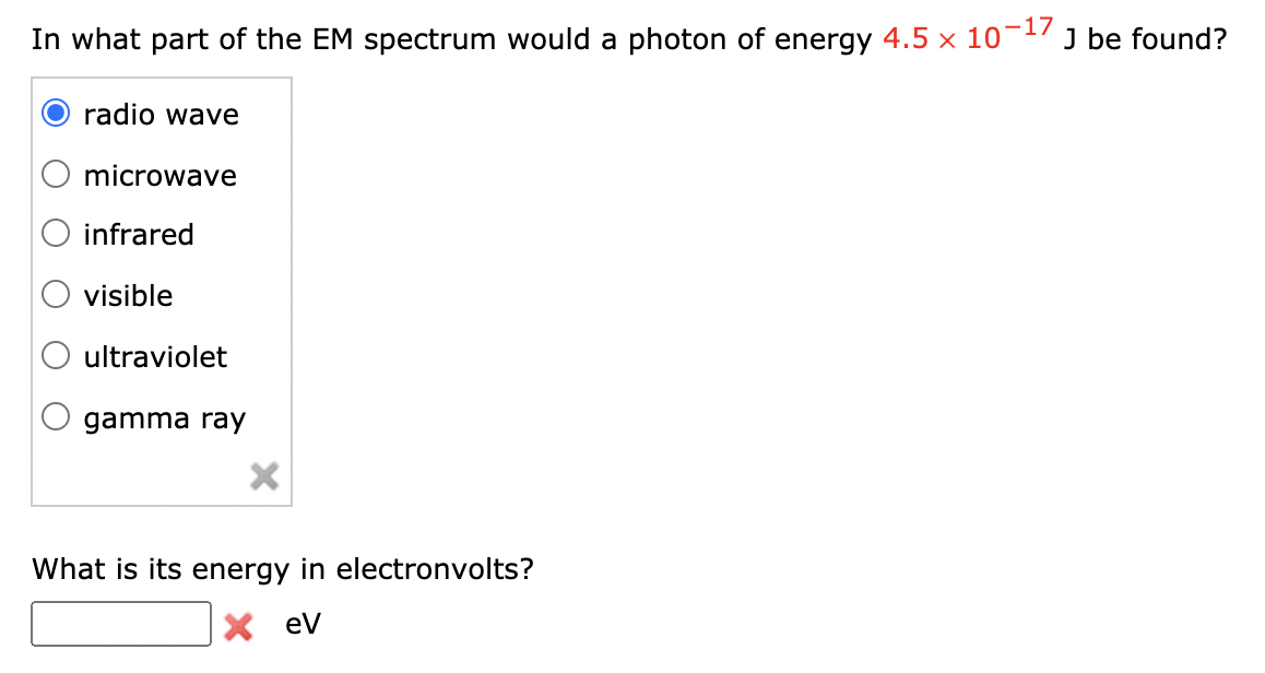 In what part of the EM spectrum would a photon of energy 4.5 x 10-17
J be found?
radio wave
microwave
infrared
visible
ultraviolet
gamma ray
What is its energy in electronvolts?
X ev
