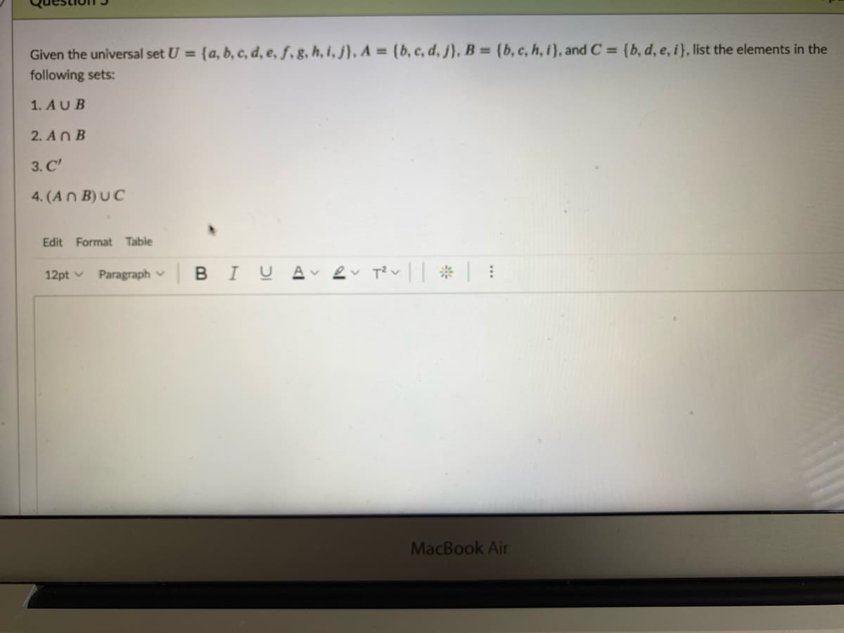 Given the universal set U = {a, b, c, d, e, f,g, h, i, j), A = (b, c, d, j), B = (b, c, h, i), and C = {b, d, e, i}, list the elements in the
following sets:
1. AUB
2. An B
3. C'
4. (An B)UC
Edit Format Table
12pt v Paragraphv BI U
MacBook Air

