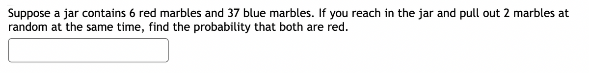 Suppose a jar contains 6 red marbles and 37 blue marbles. If you reach in the jar and pull out 2 marbles at
random at the same time, find the probability that both are red.
