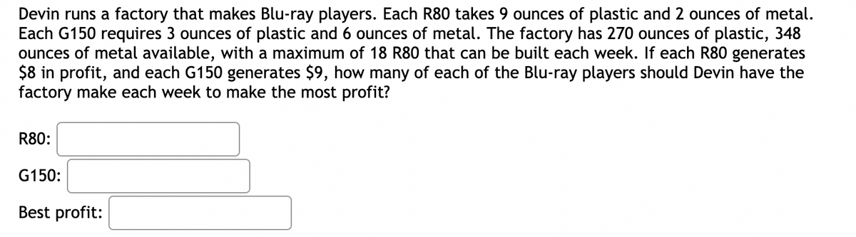 ### Maximizing Profit in Blu-ray Player Production - A Case Study

**Problem Statement:**

Devin runs a factory that manufactures Blu-ray players. The factory produces two models: R80 and G150. 

- **R80 Specifications:**
  - Requires 9 ounces of plastic and 2 ounces of metal.
  - Generates $8 in profit.
  - Maximum production limit: 18 units per week.

- **G150 Specifications:**
  - Requires 3 ounces of plastic and 6 ounces of metal.
  - Generates $9 in profit.

**Resource Constraints:**

The factory has:
- 270 ounces of plastic available each week.
- 348 ounces of metal available each week.

**Objective:**

Determine the optimal number of each Blu-ray player model (R80 and G150) to produce each week to achieve the maximum profit.

**Question:**

How many units of R80 and G150 should Devin's factory produce each week to maximize profit?

**Solution:**

To find the solution, the following details need to be considered:

- The total amount of resources (plastic and metal) used should not exceed the available resources.
- The production should potentially include a mix of both R80 and G150 that maximizes the profit.

The form provided below is used to record the optimal production quantities and the corresponding maximum profit:

- **R80:**
  - (Optimal number of R80 units)

- **G150:**
  - (Optimal number of G150 units)

- **Best Profit:**
  - (Maximized Profit in dollars)

By calculating the optimal production quantities based on the given constraints and profit generation, the factory can ensure the most efficient use of resources and maximize their earnings.

**Graphical Representation:**

The problem can often be visualized graphically by plotting the resource constraints on a graph and finding the feasible region. The vertices of this region can be examined to determine the combination of R80 and G150 units that results in the highest profit. However, for educational purposes, this would typically involve creating a linear programming model and solving it using methods such as the Simplex algorithm.