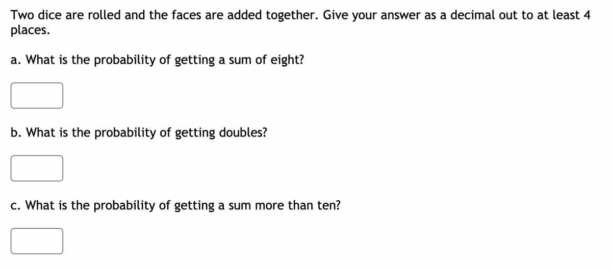 Two dice are rolled and the faces are added together. Give your answer as a decimal out to at least 4
places.
a. What is the probability of getting a sum of eight?
b. What is the probability of getting doubles?
c. What is the probability of getting a sum more than ten?
