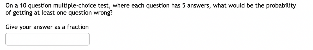 On a 10 question multiple-choice test, where each question has 5 answers, what would be the probability
of getting at least one question wrong?
Give your answer as a fraction
