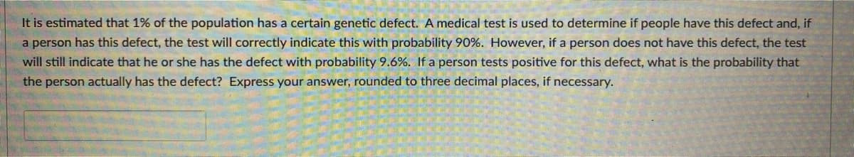 It is estimated that 1% of the population has a certain genetic defect. A medical test is used to determine if people have this defect and, if
a person has this defect, the test will correctly indicate this with probability 90%. However, if a person does not have this defect, the test
will still indicate that he or she has the defect with probability 9.6%. If a person tests positive for this defect, what is the probability that
the person actually has the defect? Express your answer, rounded to three decimal places, if necessary.
