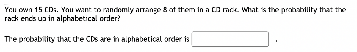 You own 15 CDs. You want to randomly arrange 8 of them in a CD rack. What is the probability that the
rack ends up in alphabetical order?
The probability that the CDs are in alphabetical order is
