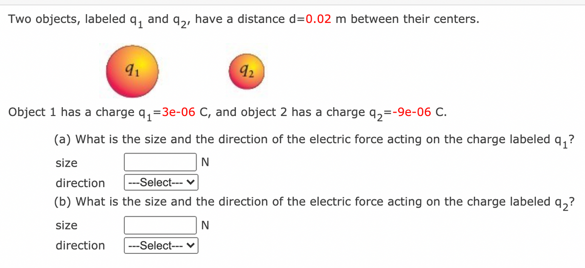 Two objects, labeled q, and q,, have a distance d=0.02 m between their centers.
92
Object 1 has a charge q, =3e-06 C, and object 2 has a charge q,=-9e-06 C.
(a) What is the size and the direction of the electric force acting on the charge labeled
size
direction
---Select--- v
(b) What is the size and the direction of the electric force acting on the charge labeled q,?
size
N
direction
---Select--- v
