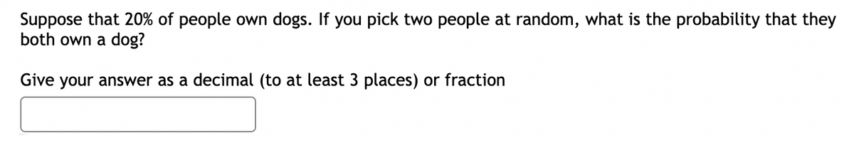 Suppose that 20% of people own dogs. If you pick two people at random, what is the probability that they
both own a dog?
Give your answer as a decimal (to at least 3 places) or fraction
