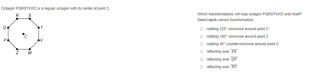 Octagon PQRSTVWZ is a regular octagon with its center at point C.
Which transformations will map octagon PQRSTVWZ onto itself?
Select each correct transformation.
O rotating 225° clockwise around point C
O rotating 180° clockwise around point Z
O rotating 45° counterclockwise around point c
W
O reflecting over PT
O reflecting over QV
O reflecting over ZT
