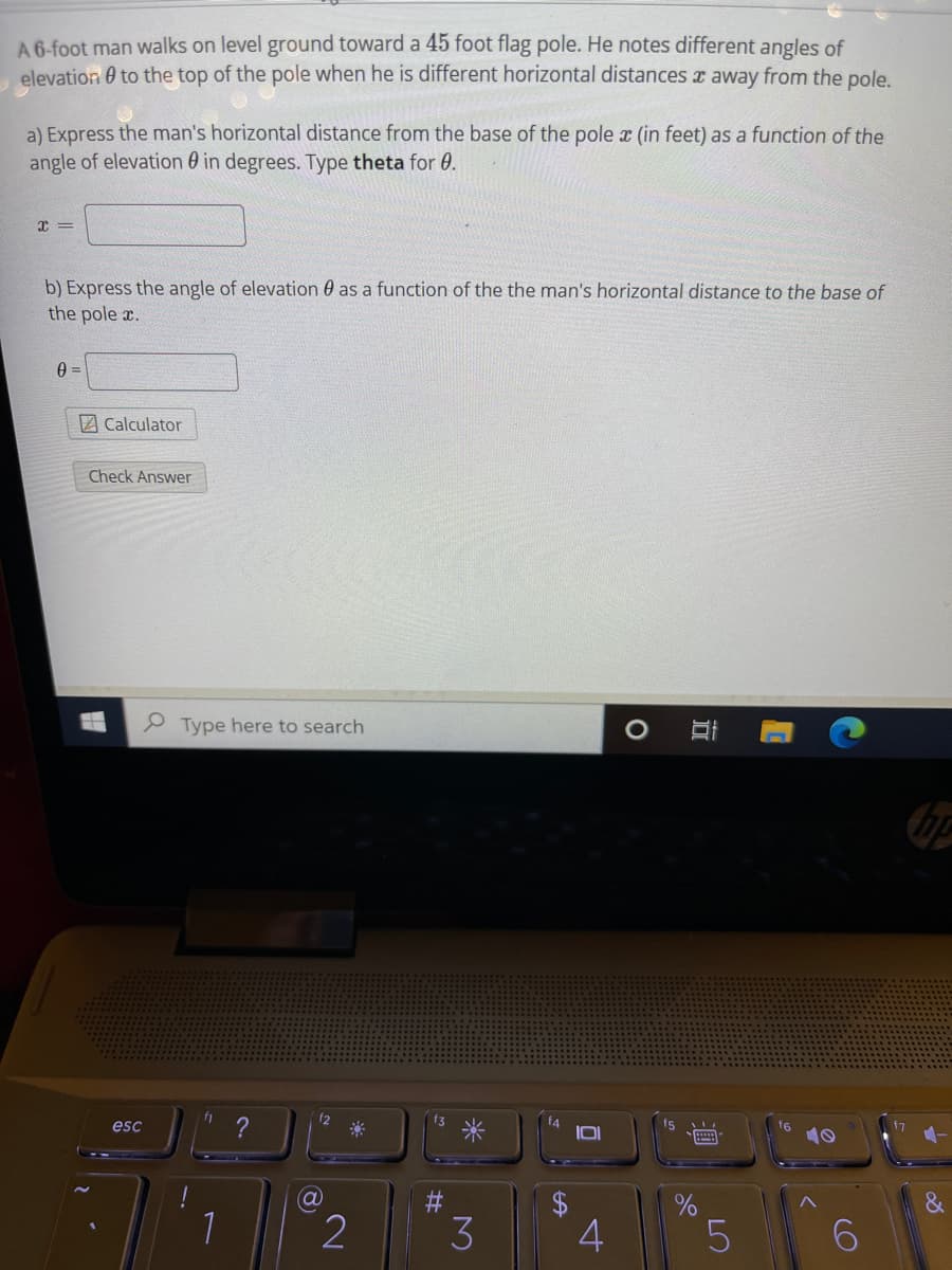 A 6-foot man walks on level ground toward a 45 foot flag pole. He notes different angles of
elevation 0 to the top of the pole when he is different horizontal distances x away from the pole.
a) Express the man's horizontal distance from the base of the pole x (in feet) as a function of the
angle of elevation 0 in degrees. Type theta for 0.
b) Express the angle of elevation 0 as a function of the the man's horizontal distance to the base of
the pole r.
2 Calculator
Check Answer
P Type here to search
12
?
米
f4
IDI
esc
fs
2
4
%24
%23
