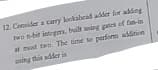 12. Censider a carry lookabead adder for adding
two s-bit istegms, built wing pies of fan-in
at most two. The time to perfiim addition
ing this adder is
