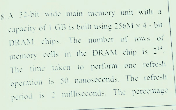 S I32-bit wide main memory unit with a
capacity of 1 GB is built using 256M x 4 - bit
DRAM chips The number of rows of
1memory cells in the DRAM chip is 2
The time taken to perform one refresh
operation is 50 nanoseconds, The refresh
period is 2 milliseconds. The percentage
