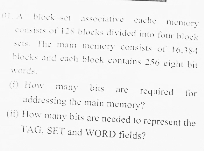 01. A
block-set
associative
cache
memory
consists of128 blocks divided intO four block
sets. The main memory consists of 16.384
blocks and each block contains 256 eight bit
words.
(i) How
many
bits
required
for
are
addressing the main memory?
(ii) How many bits are needed to represent the
TAG, SET and WORD fields?
