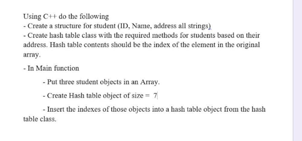 Using C++ do the following
- Create a structure for student (ID, Name, address all strings)
- Create hash table class with the required methods for students based on their
address. Hash table contents should be the index of the element in the original
array.
- In Main function
- Put three student objects in an Array.
- Create Hash table object of size
7
- Insert the indexes of those objects into a hash table object from the hash
table class.
