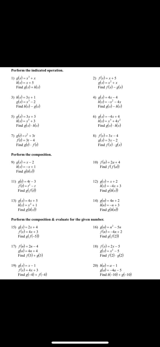 Perform the indicated operation.
1) g(x) = x³ + x
Hx) = x+ 5
Find g(x) + h(x)
2) f(x) = x + 5
glx) = x' + x
Find f(x) – g(x)
3) Жx) - Зх + 1
g(x) = x³ – 2
Find h(x) – g(x)
4) glx) = 4x – 4
h(x) = -x - 4x
Find g(x) – h(x)
5) g(x) = 3x + 3
Hx) = x + 3
Find g(x) - h(x)
6) glx) = -4x + 4
h(x) = x³ + 4x²
Find g(x) · h(x)
7) glt) = r² + 3t
S) = 3t – 4
Find glt) · f()
8) s(x) = 3x – 4
g(x) = 3x – 2
Find f(x) · g(x)
Perform the composition.
9) g(x) = x – 2
hlx) =-x +1
Find g(h(x))
10) sla) = 2a + 4
Find /(Sla))
11) g(1) = 4t – 3
sl) = -1
Find g(f())
12) g(x) = x + 2
(x) = -4x + 3
Find g(h(x))
13) g(x) = 4x + 5
h(x) = x +1
Find g(#(x))
14) g(n) = 4n + 2
Hn) = -n + 3
Find g(h(n))
Perform the composition & evaluate for the given number.
15) g(x) = 2x + 4
f(x) = 4x + 3
Find g(/(-5))
16) g(n) = n² – 5n
fln) = -4n + 2
Find g(f(2))
17) f(n) = 2n – 4
gln) = 4n + 4
Find f(3) + g(3)
18) /(х) - 2х - 5
g(x) = x - 5
Find f(2) - g(2)
19) g(x) = x – 1
Sk) = 4x + 3
Find g(-4) + f(-4)
20) На) - а - 1
gla) = -4a – 5
Find h(-10) + g(-10)
