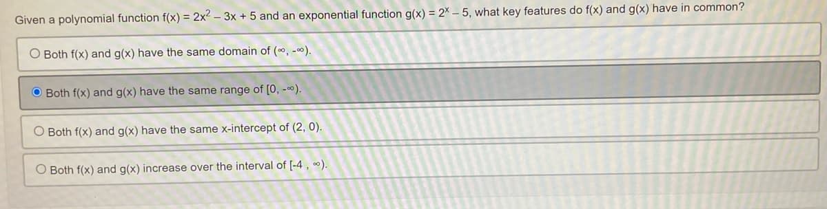 Given a polynomial function f(x) = 2x²-3x + 5 and an exponential function g(x) = 2x - 5, what key features do f(x) and g(x) have in common?
O Both f(x) and g(x) have the same domain of (∞, -∞).
Both f(x) and g(x) have the same range of [0, -∞).
O Both f(x) and g(x) have the same x-intercept of (2, 0).
O Both f(x) and g(x) increase over the interval of [-4, ∞).