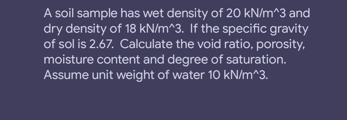 A soil sample has wet density of 20 kN/m^3 and
dry density of 18 kN/m^3. If the specific gravity
of sol is 2.67. Calculate the void ratio, porosity,
moisture content and degree of saturation.
Assume unit weight of water 10 kN/m^3.
