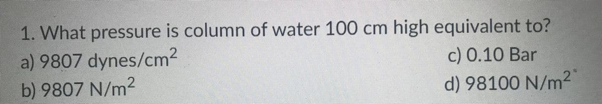 1. What pressure is column of water 100 cm high equivalent to?
a) 9807 dynes/cm²
2
c) 0.10 Bar
b) 9807 N/m2
d) 98100 N/m²2"
