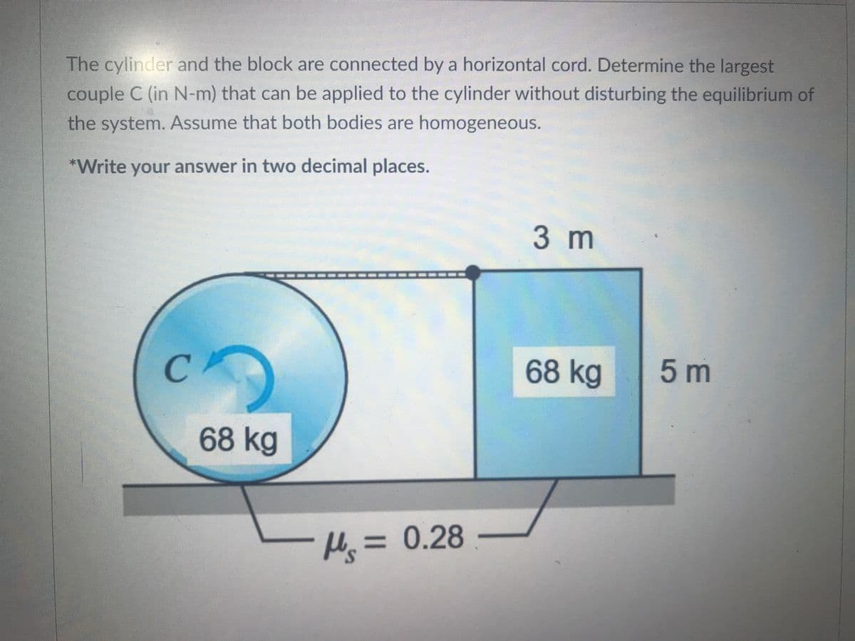 The cylinder and the block are connected by a horizontal cord. Determine the largest
couple C (in N-m) that can be applied to the cylinder without disturbing the equilibrium of
the system. Assume that both bodies are homogeneous.
*Write your answer in two decimal places.
3 m
CA
68 kg
5 m
68 kg
H = 0.28
%3D
