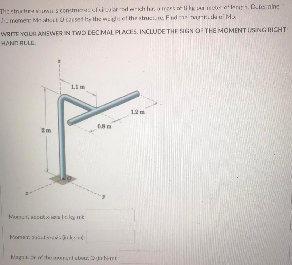 The structure shown is constructed of circular rod which has a mass of 8 kg per meter of length. Determine
the moment Mo about O caused by the weight of the structure. Find the magnitude of Mo.
WRITE YOUR ANSWER IN TWO DECIMAL PLACES. INCLUDE THE SIGN OF THE MOMENT USING RIGHT-
HAND RULE.
1.1 m
1.2 m
0.8 m
2 m
Moment about x-axis (in kg-m):
Moment about y-axis (in kg-m):
Magnitude of the moment about O (in N-m):
