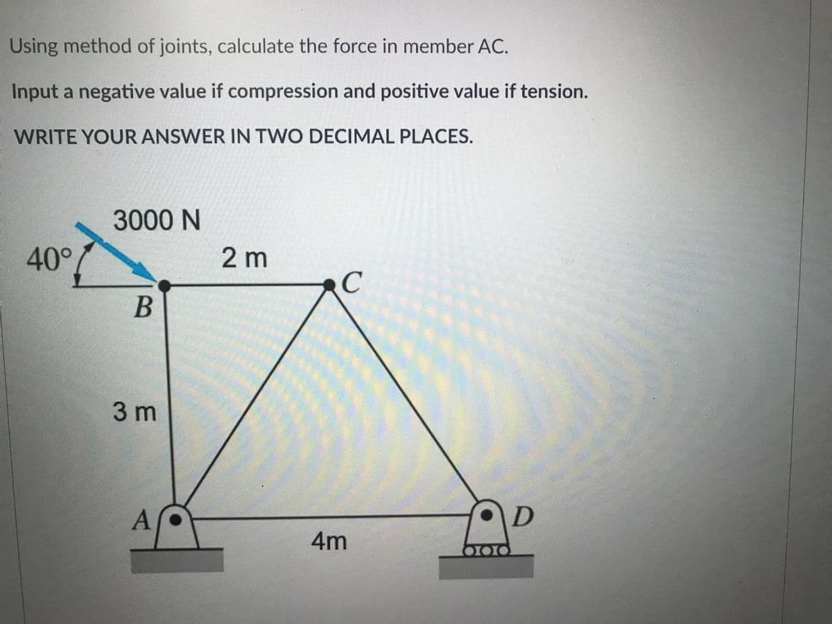 Using method of joints, calculate the force in member AC.
Input a negative value if compression and positive value if tension.
WRITE YOUR ANSWER IN TWO DECIMAL PLACES.
3000 N
40°
2m
C
B
3m
A
4m
