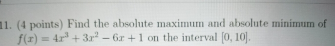 11. (4 points) Find the absolute maximum and absolute minimum of
f(x) = 4x + 3.r2 - 6x +1 on the interval [0, 10].
%3D
|
