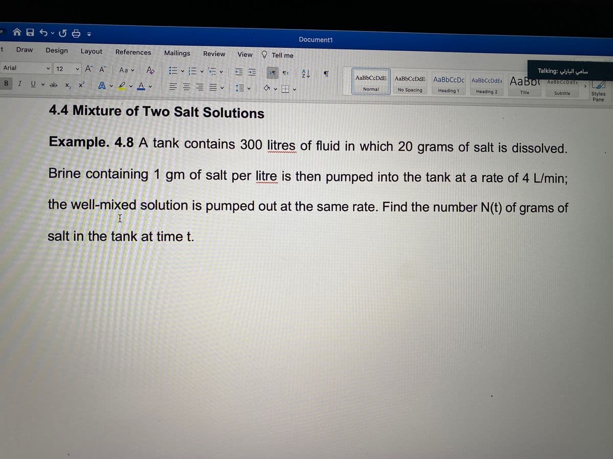 Document1
Draw
Design
Layout
References
Mailings
Review
View
Tell me
سامي البارني :Talking
v
A A Aa v Ao
Arial
12
AaBbCcDdE
AaBbCcDdE
AaBbCcDc AaBbCcDdEe AaBo AaBbCcDdEc
<>
A ev Av
三==、三、 v、
No Spacing
Heading 1
Styles
Pane
U v ab x, x
Normal
Heading 2
Title
Subtitle
4.4 Mixture of Two Salt Solutions
Example. 4.8 A tank contains 300 litres of fluid in which 20 grams of salt is dissolved.
Brine containing 1 gm of salt per litre is then pumped into the tank at a rate of 4 L/min%3;
the well-mixed solution is pumped out at the same rate. Find the number N(t) of grams of
salt in the tank at time t.
AN
