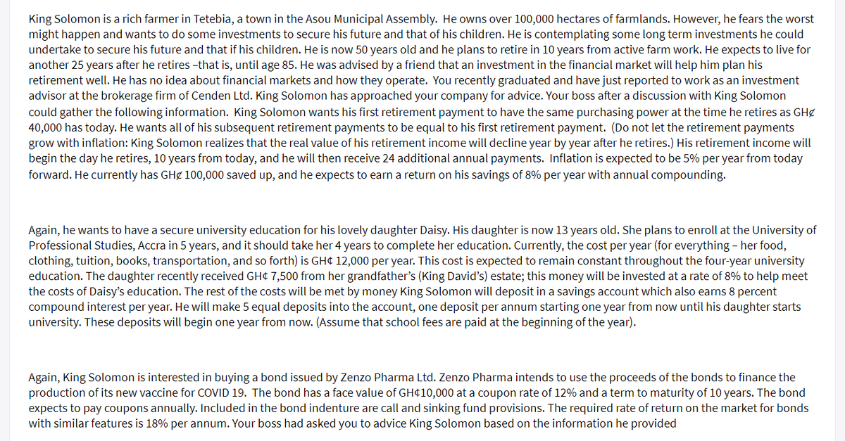 King Solomon is a rich farmer in Tetebia, a town in the Asou Municipal Assembly. He owns over 100,000 hectares of farmlands. However, he fears the worst
might happen and wants to do some investments to secure his future and that of his children. He is contemplating some long term investments he could
undertake to secure his future and that if his children. He is now 50 years old and he plans to retire in 10 years from active farm work. He expects to live for
another 25 years after he retires -that is, until age 85. He was advised by a friend that an investment in the financial market will help him plan his
retirement well. He has no idea about financial markets and how they operate. You recently graduated and have just reported to work as an investment
advisor at the brokerage firm of Cenden Ltd. King Solomon has approached your company for advice. Your boss after a discussion with King Solomon
could gather the following information. King Solomon wants his first retirement payment to have the same purchasing power at the time he retires as GHg
40,000 has today. He wants all of his subsequent retirement payments to be equal to his first retirement payment. (Do not let the retirement payments
grow with inflation: King Solomon realizes that the real value of his retirement income will decline year by year after he retires.) His retirement income will
begin the day he retires, 10 years from today, and he will then receive 24 additional annual payments. Inflation is expected to be 5% per year from today
forward. He currently has GHg 100,000 saved up, and he expects to earn a return on his savings of 8% per year with annual compounding.
Again, he wants to have a secure university education for his lovely daughter Daisy. His daughter is now 13 years old. She plans to enroll at the University of
Professional Studies, Accra in 5 years, and it should take her 4 years to complete her education. Currently, the cost per year (for everything - her food,
clothing, tuition, books, transportation, and so forth) is GH¢ 12,000 per year. This cost is expected to remain constant throughout the four-year university
education. The daughter recently received GH¢ 7,500 from her grandfather's (King David's) estate; this money will be invested at a rate of 8% to help meet
the costs of Daisy's education. The rest of the costs will be met by money King Solomon will deposit in a savings account which also earns 8 percent
compound interest per year. He will make 5 equal deposits into the account, one deposit per annum starting one year from now until his daughter starts
university. These deposits will begin one year from now. (Assume that school fees are paid at the beginning of the year).
Again, King Solomon is interested in buying a bond issued by Zenzo Pharma Ltd. Zenzo Pharma intends to use the proceeds of the bonds to finance the
production of its new vaccine for COVID 19. The bond has a face value of GH¢10,000 at a coupon rate of 12% and a term to maturity of 10 years. The bond
expects to pay coupons annually. Included in the bond indenture are call and sinking fund provisions. The required rate of return on the market for bonds
with similar features is 18% per annum. Your boss had asked you to advice King Solomon based on the information he provided
