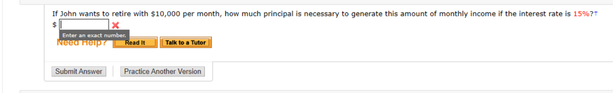 If John wants to retire with $10,000 per month, how much principal is necessary to generate this amount of monthly income if the interest rate is 15%?t
$4
Enter an exact number.
Need Help ?
Read It
Talk to a Tutor
Submit Answer
Practice Another Version
