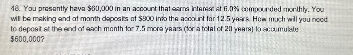 48. You presently have $60,000 in an account that earns interest at 6.0% compounded monthly. You
will be making end of month deposits of $800 into the account for 12.5 years. How much will you need
to deposit at the end of each month for 7.5 more years (for a total of 20 years) to accumulate
$600,000?