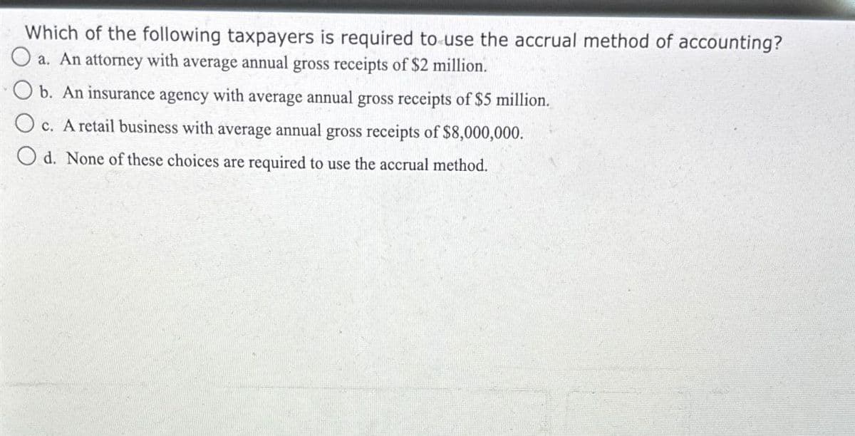 Which of the following taxpayers is required to use the accrual method of accounting?
a. An attorney with average annual gross receipts of $2 million.
b. An insurance agency with average annual gross receipts of $5 million.
Oc. A retail business with average annual gross receipts of $8,000,000.
Od. None of these choices are required to use the accrual method.