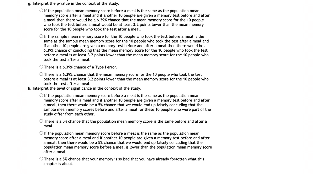 g. Interpret the p-value in the context of the study.
O If the population mean memory score before a meal is the same as the population mean
memory score after a meal and if another 10 people are given a memory test before and after
a meal then there would be a 6.39% chance that the mean memory score for the 10 people
who took the test before a meal would be at least 3.2 points lower than the mean memory
score for the 10 people who took the test after a meal.
O If the sample mean memory score for the 10 people who took the test before a meal is the
same as the sample mean memory score for the 10 people who took the test after a meal and
if another 10 people are given a memory test before and after a meal then there would be a
6.39% chance of concluding that the mean memory score for the 10 people who took the test
before a meal is at least 3.2 points lower than the mean memory score for the 10 people who
took the test after a meal.
There is a 6.39% chance of a Type I error.
O There is a 6.39% chance that the mean memory score for the 10 people who took the test
before a meal is at least 3.2 points lower than the mean memory score for the 10 people who
took the test after a meal.
h. Interpret the level of significance in the context of the study.
O If the population mean memory score before a meal is the same as the population mean
memory score after a meal and if another 10 people are given a memory test before and after
a meal, then there would be a 5% chance that we would end up falsely concuding that the
sample mean memory scores before and after a meal for these 10 people who were part of the
study differ from each other.
O There is a 5% chance that the population mean memory score is the same before and after a
meal.
O If the population mean memory score before a meal is the same as the population mean
memory score after a meal and if another 10 people are given a memory test before and after
a meal, then there would be a 5% chance that we would end up falsely concuding that the
population mean memory score before a meal is lower than the population mean memory score
after a meal
There is a 5% chance that your memory is so bad that you have already forgotten what this
chapter is about.
