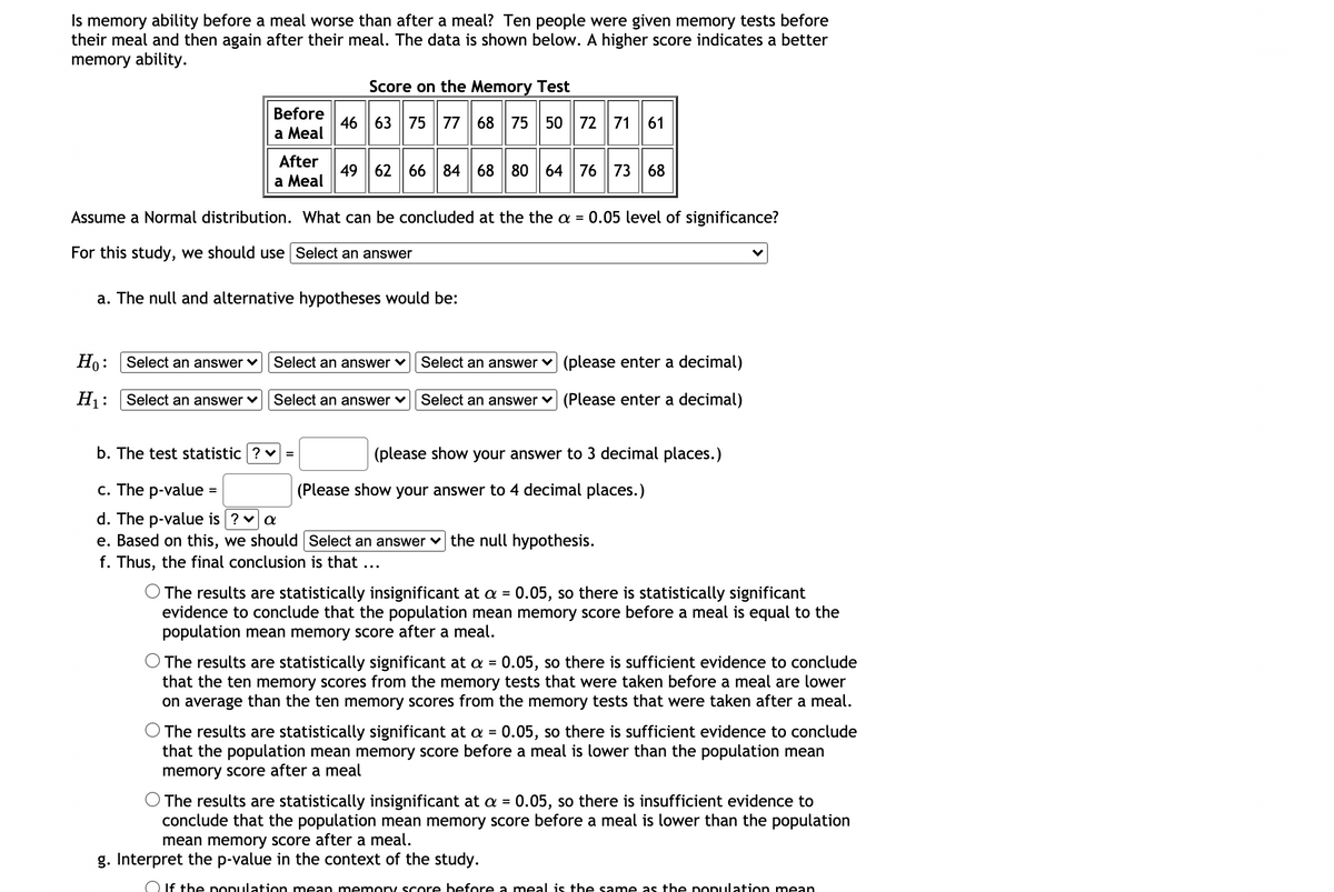 Is memory ability before a meal worse than after a meal? Ten people were given memory tests before
their meal and then again after their meal. The data is shown below. A higher score indicates a better
memory ability.
Score on the Memory Test
Before
46 63 75 77 68 75 50 72 71 61
After
49 62 66 84 68 80 64 76 73 68
а Мeal
Assume a Normal distribution. What can be concluded at the the a =
0.05 level of significance?
For this study, we should use Select an answer
a. The null and alternative hypotheses would be:
Ho: Select an answer v
Select an answer ♥
Select an answer
(please enter a decimal)
H: Select an answer v
Select an answer v Select an answer v (Please enter a decimal)
b. The test statistic ? v
(please show your answer to 3 decimal places.)
c. The p-value =
(Please show your answer to 4 decimal places.)
d. The p-value is ? va
e. Based on this, we should Select an answer v the null hypothesis.
f. Thus, the final conclusion is that ...
O The results are statistically insignificant at a =
evidence to conclude that the population mean memory score before a meal is equal to the
population mean memory score after a meal.
0.05, so there is statistically significant
The results are statistically significant at a = 0.05, so there is sufficient evidence to conclude
that the ten memory scores from the memory tests that were taken before a meal are lower
on average than the ten memory scores from the memory tests that were taken after a meal.
%3D
O The results are statistically significant at a = 0.05, so there is sufficient evidence to conclude
that the population mean memory score before a meal is lower than the population mean
memory score after a meal
%3D
O The results are statistically insignificant at a = 0.05, so there is insufficient evidence to
conclude that the population mean memory score before a meal is lower than the population
mean memory score after a meal.
g. Interpret the p-value in the context of the study.
O If the population mean memory score before a meal is the same as the population mean
