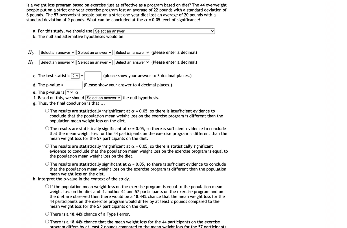 Is a weight loss program based on exercise just as effective as a program based on diet? The 44 overweight
people put on a strict one year exercise program lost an average of 22 pounds with a standard deviation of
6 pounds. The 57 overweight people put on a strict one year diet lost an average of 20 pounds with a
standard deviation of 9 pounds. What can be concluded at the a =
0.05 level of significance?
a. For this study, we should use Select an answer
b. The null and alternative hypotheses would be:
Ho:
Select an answer ♥
Select an answer ♥
Select an answer v (please enter a decimal)
H1:
Select an answer v
Select an answer ♥
Select an answer v (Please enter a decimal)
c. The test statistic ? v =
(please show your answer to 3 decimal places.)
d. The p-value =
(Please show your answer to 4 decimal places.)
e. The p-value is ? v a
f. Based on this, we should Select an answer v the null hypothesis.
g. Thus, the final conclusion is that ...
The results are statistically insignificant at a = 0.05, so there is insufficient evidence to
conclude that the population mean weight loss on the exercise program is different than the
population mean weight loss on the diet.
O The results are statistically significant at a = 0.05, so there is sufficient evidence to conclude
that the mean weight loss for the 44 participants on the exercise program is different than the
mean weight loss for the 57 participants on the diet.
The results are statistically insignificant at a = 0.05, so there is statistically significant
evidence to conclude that the population mean weight loss on the exercise program is equal to
the population mean weight loss on the diet.
%3D
The results are statistically significant at a = 0.05, so there is sufficient evidence to conclude
that the population mean weight loss on the exercise program is different than the population
mean weight loss on the diet.
%3D
h. Interpret the p-value in the context of the study.
O If the population mean weight loss on the exercise program is equal to the population mean
weight loss on the diet and if another 44 and 57 participants on the exercise program and on
the diet are observed then there would be a 18.44% chance that the mean weight loss for the
44 participants on the exercise program would differ by at least 2 pounds compared to the
mean weight loss for the 57 participants on the diet.
There is a 18.44% chance of a Type I error.
O There is a 18.44% chance that the mean weight loss for the 44 participants on the exercise
program differs by at least 2 pounds compared to the mean weight loss for the 57 participants
