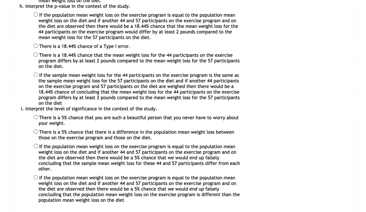 weight
h. Interpret the p-value in the context of the study.
O If the population mean weight loss on the exercise program is equal to the population mean
weight loss on the diet and if another 44 and 57 participants on the exercise program and on
the diet are observed then there would be a 18.44% chance that the mean weight loss for the
44 participants on the exercise program would differ by at least 2 pounds compared to the
mean weight loss for the 57 participants on the diet.
There is a 18.44% chance of a Type I error.
O There is a 18.44% chance that the mean weight loss for the 44 participants on the exercise
program differs by at least 2 pounds compared to the mean weight loss for the 57 participants
on the diet.
O If the sample mean weight loss for the 44 participants on the exercise program is the same as
the sample mean weight loss for the 57 participants on the diet and if another 44 participants
on the exercise program and 57 participants on the diet are weighed then there would be a
18.44% chance of concluding that the mean weight loss for the 44 participants on the exercise
program differs by at least 2 pounds compared to the mean weight loss for the 57 participants
on the diet
i. Interpret the level of significance in the context of the study.
O There is a 5% chance that you are such a beautiful person that you never have to worry about
your weight.
There is a 5% chance that there is a difference in the population mean weight loss between
those on the exercise program and those on the diet.
O If the population mean weight loss on the exercise program is equal to the population mean
weight loss on the diet and if another 44 and 57 participants on the exercise program and on
the diet are observed then there would be a 5% chance that we would end up falsely
concluding that the sample mean weight loss for these 44 and 57 participants differ from each
other.
O If the population mean weight loss on the exercise program is equal to the population mean
weight loss on the diet and if another 44 and 57 participants on the exercise program and on
the diet are observed then there would be a 5% chance that we would end up falsely
concluding that the population mean weight loss on the exercise program is different than the
population mean weight loss on the diet
