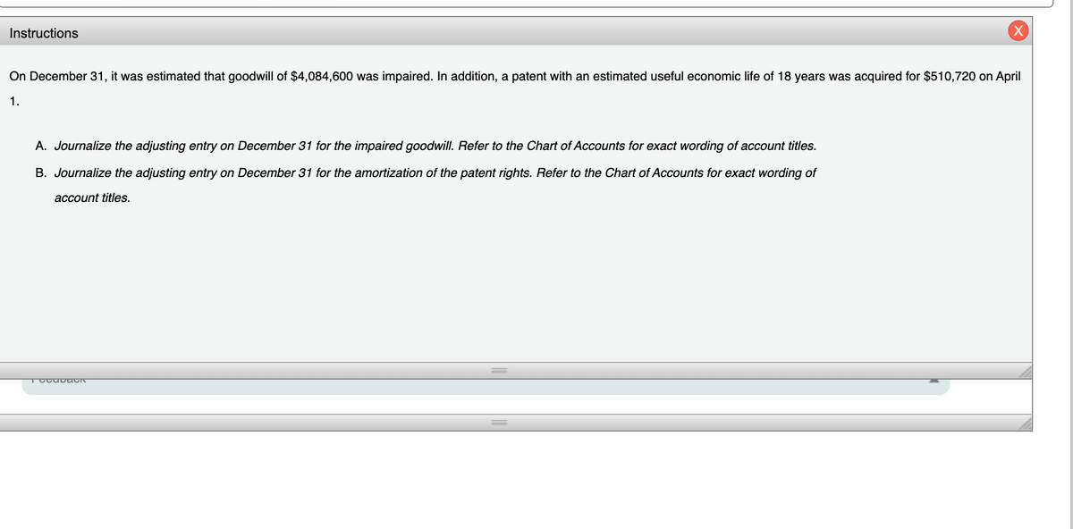Instructions
On December 31, it was estimated that goodwill of $4,084,600 was impaired. In addition, a patent with an estimated useful economic life of 18 years was acquired for $510,720 on April
1.
A. Journalize the adjusting entry on December 31 for the impaired goodwill. Refer to the Chart of Accounts for exact wording of account titles.
B. Journalize the adjusting entry on December 31 for the amortization of the patent rights. Refer to the Chart of Accounts for exact wording of
account titles.
