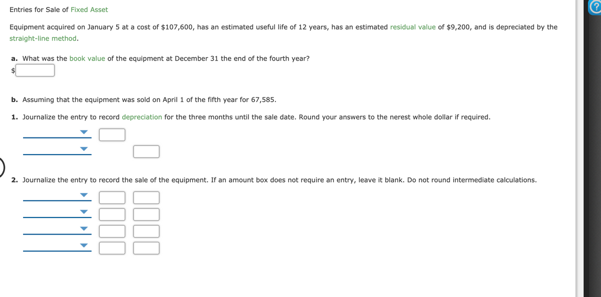 Entries for Sale of Fixed Asset
Equipment acquired on January 5 at a cost of $107,600, has an estimated useful life of 12 years, has an estimated residual value of $9,200, and is depreciated by the
straight-line method.
a. What was the book value of the equipment at December 31 the end of the fourth year?
$
b. Assuming that the equipment was sold on April 1 of the fifth year for 67,585.
1. Journalize the entry to record depreciation for the three months until the sale date. Round your answers to the nerest whole dollar if required.
2. Journalize the entry to record the sale of the equipment. If an amount box does not require an entry, leave it blank. Do not round intermediate calculations.
