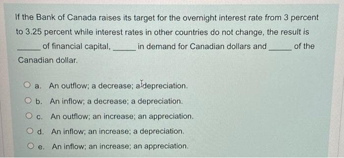 If the Bank of Canada raises its target for the overnight interest rate from 3 percent
to 3.25 percent while interest rates in other countries do not change, the result is
of financial capital,
in demand for Canadian dollars and
of the
Canadian dollar.
O a. An outflow; a decrease; aldepreciation.
O b. An inflow; a decrease; a depreciation.
O c. An outflow; an increase; an appreciation.
O d. An inflow; an increase; a depreciation.
O e. An inflow; an increase; an appreciation.
