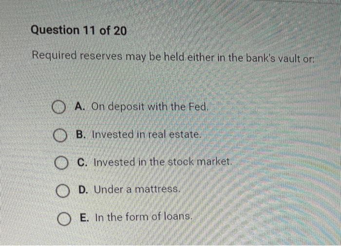 Question 11 of 20
Required reserves may be held either in the bank's vault or:
O A. On deposit with the Fed.
O B. Invested in real estate.
O C. Invested in the stock market.
O D. Under a mattress.
O E. In the form of loans.
