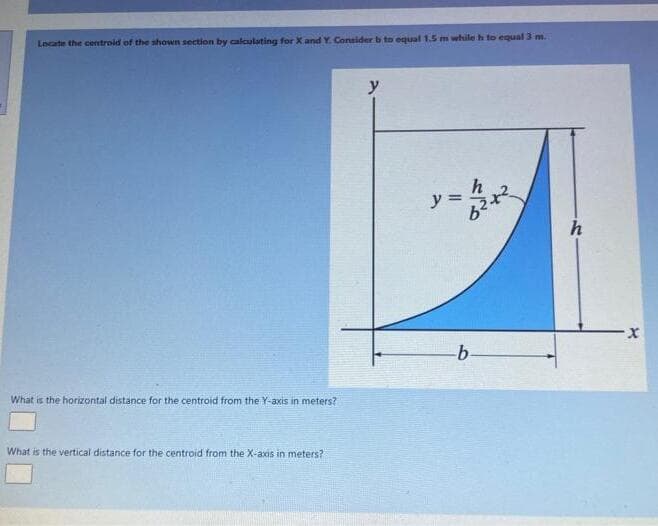 Locate the centroid of the shown section by calculating for X and Y. Consider b to equal 1.5 m while h to equal 3 m.
y
y = 2x
%3D
h
x-
What is the horizontal distance for the centroid from the Y-axis in meters?
What is the vertical distance for the centroid from the X-axis in meters?
