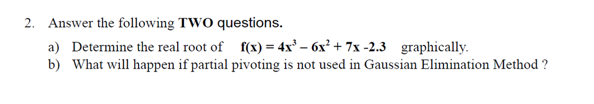 2. Answer the following TWO questions.
a) Determine the real root of
f(х) — 4x3 — бх?+ 7x-2.3 graphically.
b) What will happen if partial pivoting is not used in Gaussian Elimination Method ?
