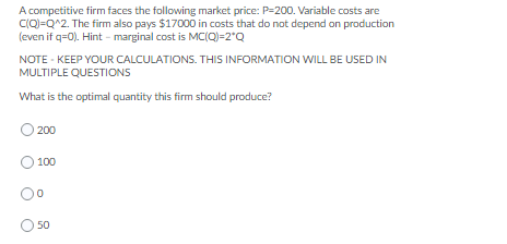 A competitive firm faces the following market price: P=200. Variable costs are
CQ)=Q^2. The firm also pays $17000 in costs that do not depend on production
(even if q=0). Hint - marginal cost is MC(Q)=2*Q
NOTE - KEEP YOUR CALCULATIONS. THIS INFORMATION WILL BE USED IN
MULTIPLE QUESTIONS
What is the optimal quantity this firm should produce?
200
100
50
