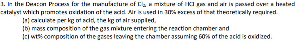 3. In the Deacon Process for the manufacture of Cl2, a mixture of HCI gas and air is passed over a heated
catalyst which promotes oxidation of the acid. Air is used in 30% excess of that theoretically required.
(a) calculate per kg of acid, the kg of air supplied,
(b) mass composition of the gas mixture entering the reaction chamber and
(c) wt% composition of the gases leaving the chamber assuming 60% of the acid is oxidized.
