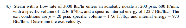 4.) Steam with a flow rate of 3000 Ilb„/hr enters an adiabatic nozzle at 200 psia, 600 ft/min,
with a specific volume of 2.36 ft’/lbm, and a specific internal energy of 122.7 Btu/lbm. The
exit conditions are p = 20 psia, specific volume = 17.6 ft’/lbm, and internal energy = 973
Btu/lbm. Determine the exit velocity.
