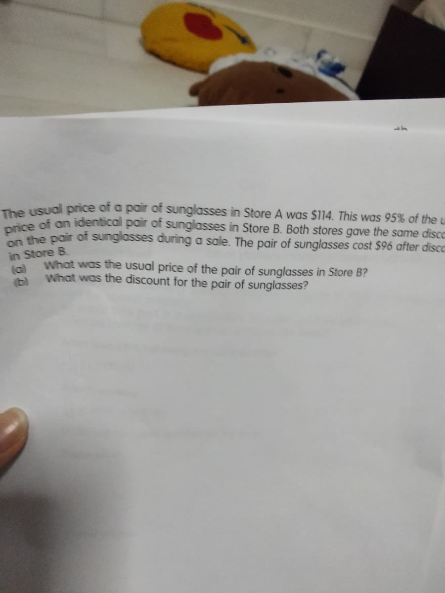 The uSual price of a pair of sunglasses in Store A was $114. This was 95% of the u
e of an identical pair of sunglasses in Store B. Both stores gave the same disco
n the pair of sunglasses during a sale. The pair of sunglasses cost $96 after disce
in Store B.
i What was the usual price of the pair of sunglasses in Store B?
What was the discount for the pair of sunglasses?

