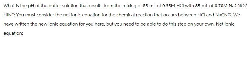 What is the pH of the buffer solution that results from the mixing of 85 mL of 0.35M HCl with 85 mL of 0.70M NaCNO?
HINT: You must consider the net ionic equation for the chemical reaction that occurs between HCl and NaCNO. We
have written the new ionic equation for you here, but you need to be able to do this step on your own. Net ionic
equation: