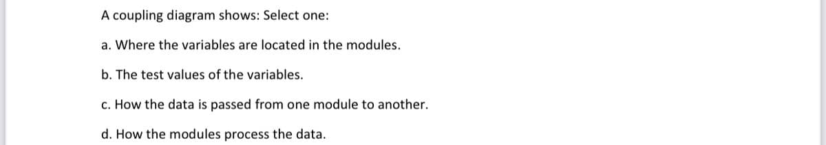 A coupling diagram shows: Select one:
a. Where the variables are located in the modules.
b. The test values of the variables.
c. How the data is passed from one module to another.
d. How the modules process the data.
