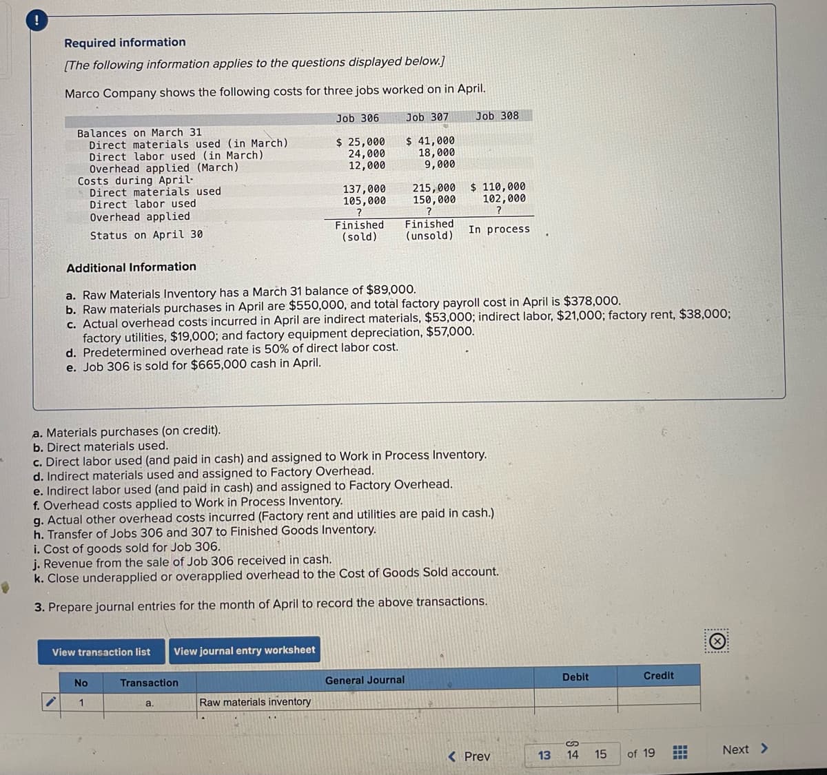 Required information
[The following information applies to the questions displayed below.]
Marco Company shows the following costs for three jobs worked on in April.
Balances on March 31
Direct materials used (in March)
Direct labor used (in March)
Overhead applied (March)
Costs during April-
Direct materials used
Direct labor used
Overhead applied
Status on April 30
a. Materials purchases (on credit).
b. Direct materials used.
View transaction list View journal entry worksheet
No
1
Job 306
$ 25,000
24,000
12,000
Transaction
137,000
105,000
?
Finished
(sold)
a.
Additional Information
a. Raw Materials Inventory has a March 31 balance of $89,000.
b. Raw materials purchases in April are $550,000, and total factory payroll cost in April is $378,000.
c. Actual overhead costs incurred in April are indirect materials, $53,000; indirect labor, $21,000; factory rent, $38,000;
factory utilities, $19,000; and factory equipment depreciation, $57,000.
d. Predetermined overhead rate is 50% of direct labor cost.
e. Job 306 is sold for $665,000 cash in April.
Raw materials inventory
Job 307
$ 41,000
18,000
9,000
c. Direct labor used (and paid in cash) and assigned to Work in Process Inventory.
d. Indirect materials used and assigned to Factory Overhead.
e. Indirect labor used (and paid in cash) and assigned to Factory Overhead.
f. Overhead costs applied to Work in Process Inventory.
g. Actual other overhead costs incurred (Factory rent and utilities are paid in cash.)
h. Transfer of Jobs 306 and 307 to Finished Goods Inventory.
i. Cost of goods sold for Job 306.
j. Revenue from the sale of Job 306 received in cash.
k. Close underapplied or overapplied overhead to the Cost of Goods Sold account.
3. Prepare journal entries for the month of April to record the above transactions.
General Journal
Job 308
215,000 $ 110,000
150,000 102,000
Finished
(unsold)
In process
< Prev
13
Debit
S
14
15
Credit
of 19
Ⓒ
Next >