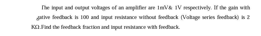 The input and output voltages of an amplifier are 1mV & 1V respectively. If the gain with
gative feedback is 100 and input resistance without feedback (Voltage series feedback) is 2
KQ.Find the feedback fraction and input resistance with feedback.