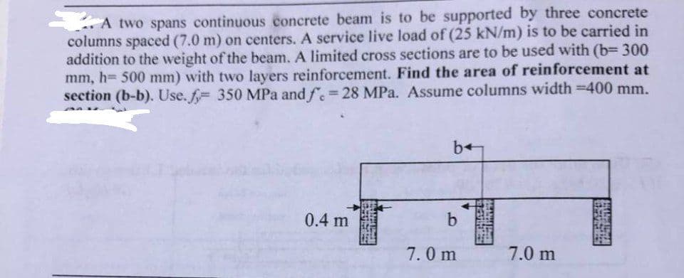 A two spans continuous concrete beam is to be supported by three concrete
columns spaced (7.0 m) on centers. A service live load of (25 kN/m) is to be carried in
addition to the weight of the beam. A limited cross sections are to be used with (b=300
mm, h= 500 mm) with two layers reinforcement. Find the area of reinforcement at
section (b-b). Use. = 350 MPa and f. = 28 MPa. Assume columns width =400 mm.
0.4 m
be
b
7.0 m
7.0 m
SUGARE
WARTENARE