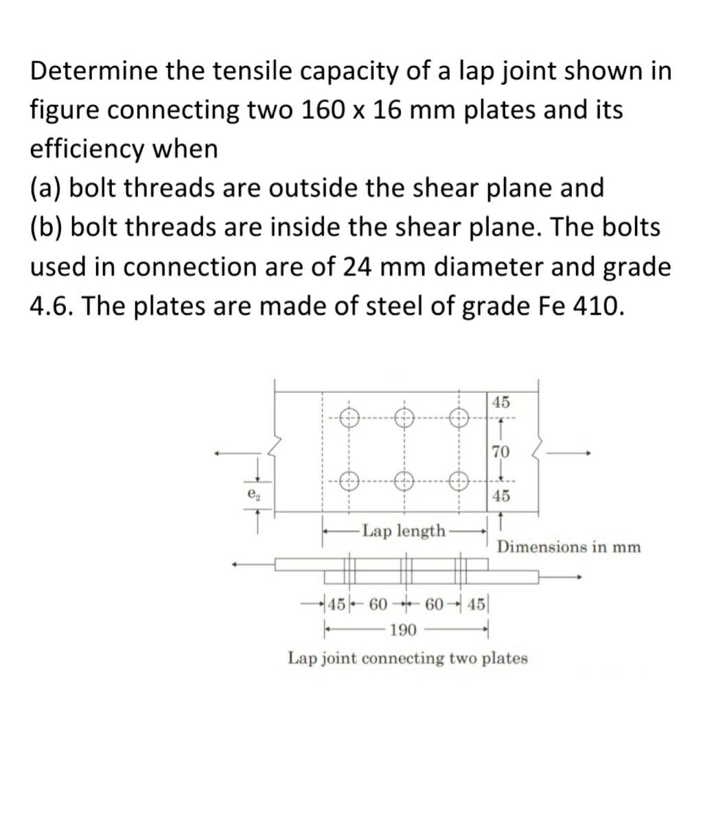 Determine the tensile capacity of a lap joint shown in
figure connecting two 160 x 16 mm plates and its
efficiency when
(a) bolt threads are outside the shear plane and
(b) bolt threads are inside the shear plane. The bolts
used in connection are of 24 mm diameter and grade
4.6. The plates are made of steel of grade Fe 410.
e₂
-0.
-Lap length-
45
1
70
45
1
Dimensions in mm
45-6060-45
|
190
Lap joint connecting two plates